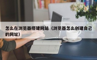 梨树县怎么在浏览器搭建网站（浏览器怎么创建自己的网址）