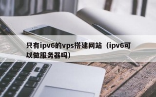 梨树县只有ipv6的vps搭建网站（ipv6可以做服务器吗）